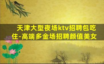 天津大型夜场ktv招聘包吃住-高端多金场招聘颜值美女